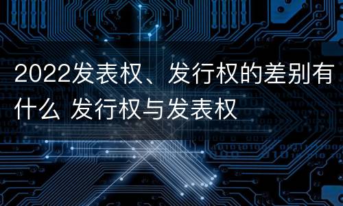 2022发表权、发行权的差别有什么 发行权与发表权