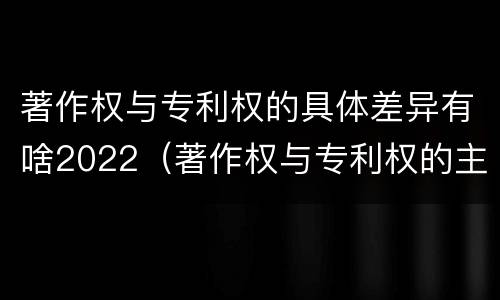 著作权与专利权的具体差异有啥2022（著作权与专利权的主要区别）