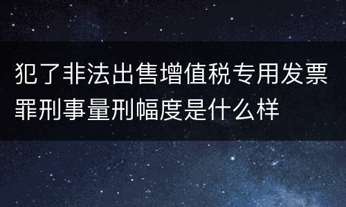 犯了非法出售增值税专用发票罪刑事量刑幅度是什么样