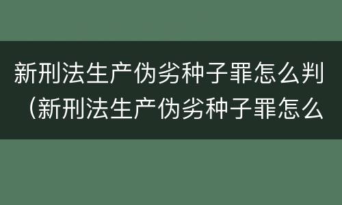 新刑法生产伪劣种子罪怎么判（新刑法生产伪劣种子罪怎么判的）