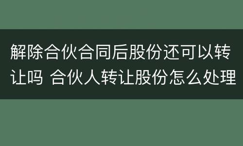 解除合伙合同后股份还可以转让吗 合伙人转让股份怎么处理