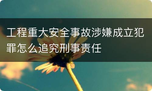 工程重大安全事故涉嫌成立犯罪怎么追究刑事责任