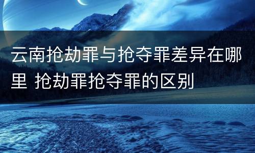 云南抢劫罪与抢夺罪差异在哪里 抢劫罪抢夺罪的区别