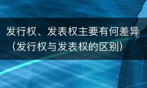 发行权、发表权主要有何差异（发行权与发表权的区别）