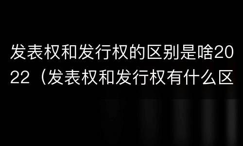 发表权和发行权的区别是啥2022（发表权和发行权有什么区别）