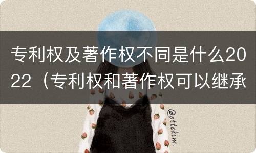 专利权及著作权不同是什么2022（专利权和著作权可以继承吗）