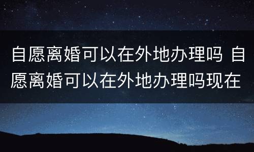 自愿离婚可以在外地办理吗 自愿离婚可以在外地办理吗现在
