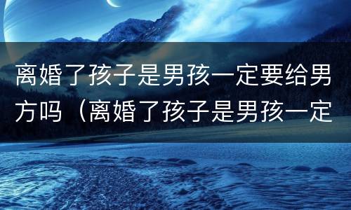 离婚了孩子是男孩一定要给男方吗（离婚了孩子是男孩一定要给男方吗）