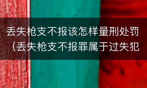 丢失枪支不报该怎样量刑处罚（丢失枪支不报罪属于过失犯罪吗）