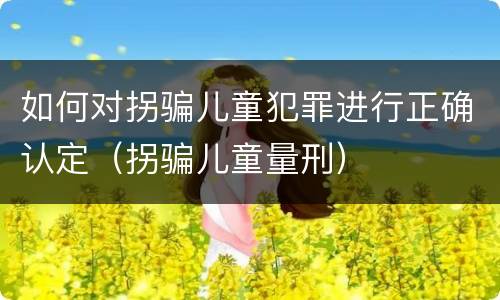 如何对拐骗儿童犯罪进行正确认定（拐骗儿童量刑）