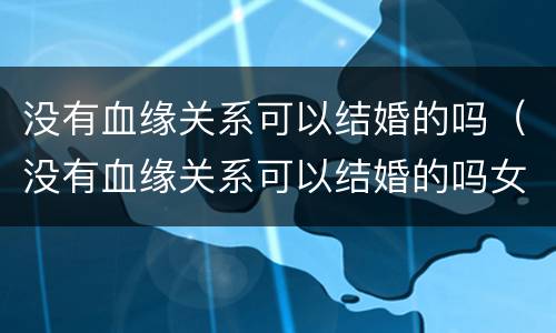 没有血缘关系可以结婚的吗（没有血缘关系可以结婚的吗女生）