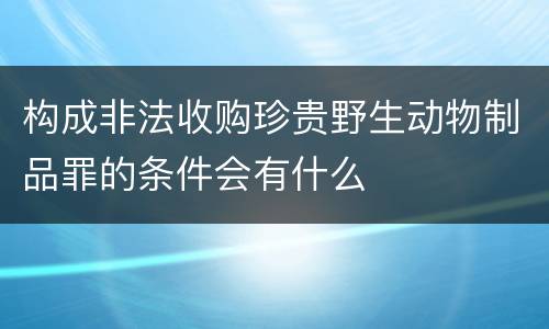 构成非法收购珍贵野生动物制品罪的条件会有什么