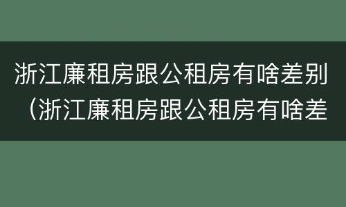 浙江廉租房跟公租房有啥差别（浙江廉租房跟公租房有啥差别吗）