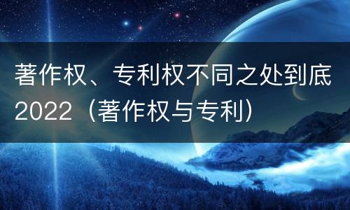 著作权、专利权不同之处到底2022（著作权与专利）