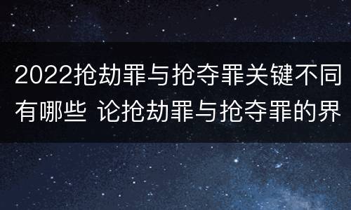 2022抢劫罪与抢夺罪关键不同有哪些 论抢劫罪与抢夺罪的界限