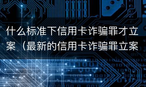 什么标准下信用卡诈骗罪才立案（最新的信用卡诈骗罪立案量刑标准）