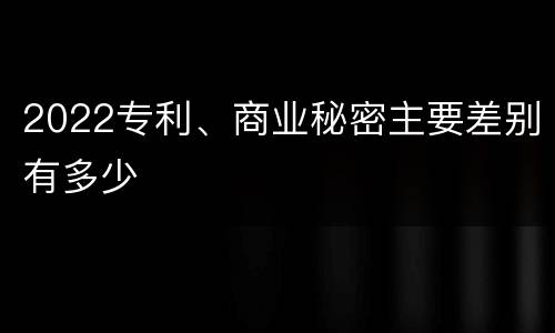 2022专利、商业秘密主要差别有多少