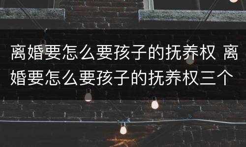 离婚要怎么要孩子的抚养权 离婚要怎么要孩子的抚养权三个孩子