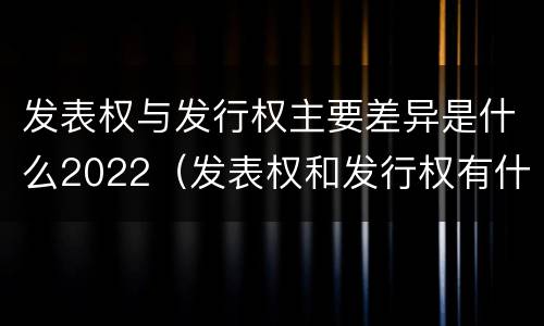 发表权与发行权主要差异是什么2022（发表权和发行权有什么区别）