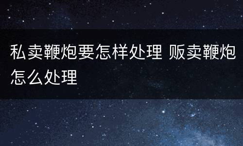 私卖鞭炮要怎样处理 贩卖鞭炮怎么处理