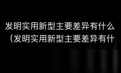 发明实用新型主要差异有什么（发明实用新型主要差异有什么作用）