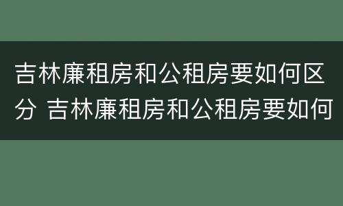 吉林廉租房和公租房要如何区分 吉林廉租房和公租房要如何区分出来
