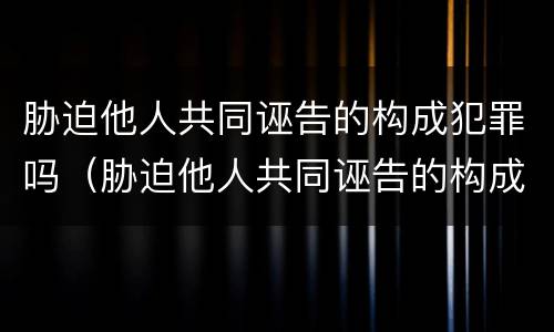 胁迫他人共同诬告的构成犯罪吗（胁迫他人共同诬告的构成犯罪吗怎么处理）