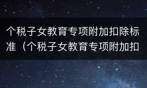 个税子女教育专项附加扣除标准（个税子女教育专项附加扣除标准多个子女）