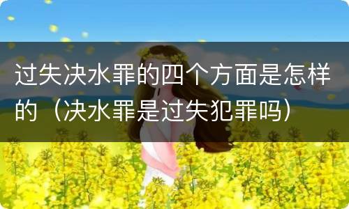 过失决水罪的四个方面是怎样的（决水罪是过失犯罪吗）