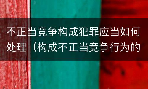 不正当竞争构成犯罪应当如何处理（构成不正当竞争行为的依照什么处理）