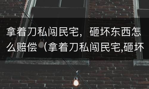 拿着刀私闯民宅，砸坏东西怎么赔偿（拿着刀私闯民宅,砸坏东西怎么赔偿）
