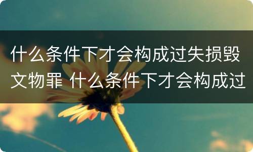 什么条件下才会构成过失损毁文物罪 什么条件下才会构成过失损毁文物罪行