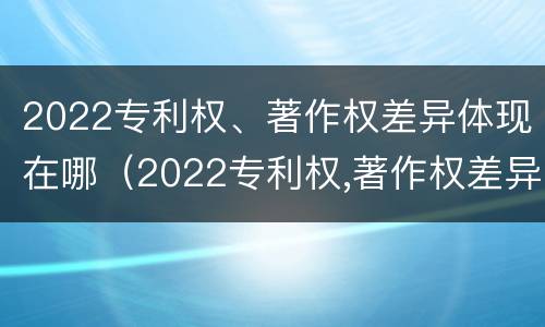 2022专利权、著作权差异体现在哪（2022专利权,著作权差异体现在哪些方面）
