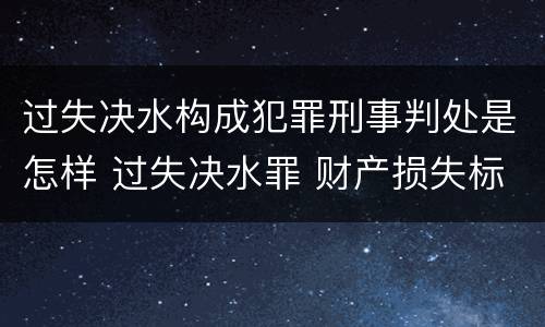 过失决水构成犯罪刑事判处是怎样 过失决水罪 财产损失标准