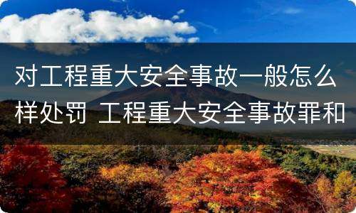 对工程重大安全事故一般怎么样处罚 工程重大安全事故罪和重大安全事故