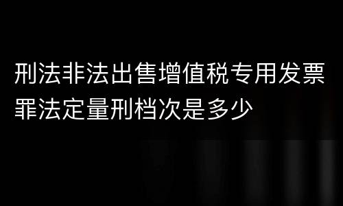 刑法非法出售增值税专用发票罪法定量刑档次是多少