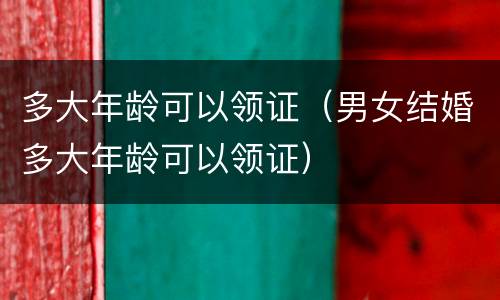 多大年龄可以领证（男女结婚多大年龄可以领证）