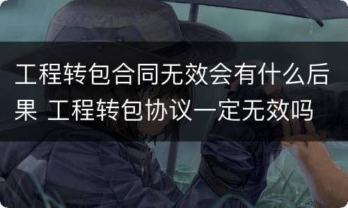 工程转包合同无效会有什么后果 工程转包协议一定无效吗