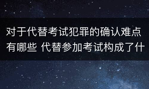 对于代替考试犯罪的确认难点有哪些 代替参加考试构成了什么犯罪