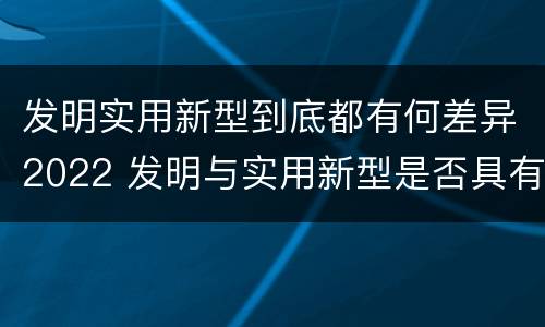 发明实用新型到底都有何差异2022 发明与实用新型是否具有实用性