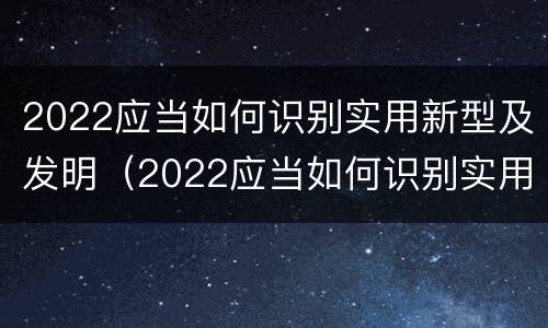 2022应当如何识别实用新型及发明（2022应当如何识别实用新型及发明的技术）