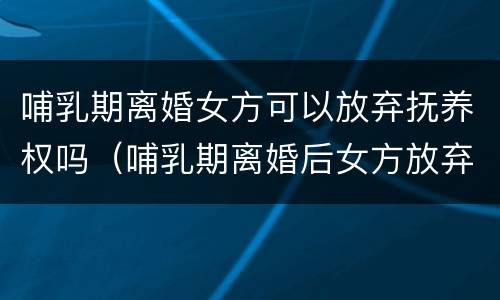 哺乳期离婚女方可以放弃抚养权吗（哺乳期离婚后女方放弃孩子抚养权）