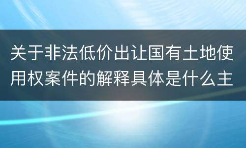 关于非法低价出让国有土地使用权案件的解释具体是什么主要规定