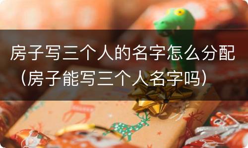 房子写三个人的名字怎么分配（房子能写三个人名字吗）