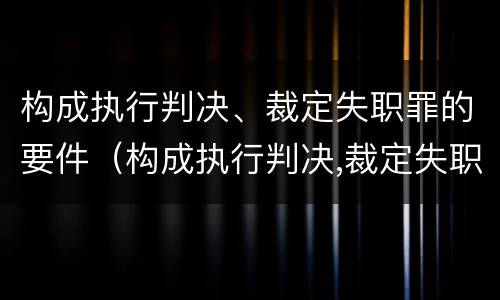 构成执行判决、裁定失职罪的要件（构成执行判决,裁定失职罪的要件是）