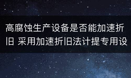 高腐蚀生产设备是否能加速折旧 采用加速折旧法计提专用设备折旧