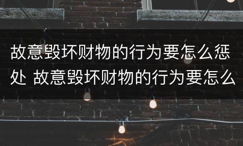 故意毁坏财物的行为要怎么惩处 故意毁坏财物的行为要怎么惩处呢