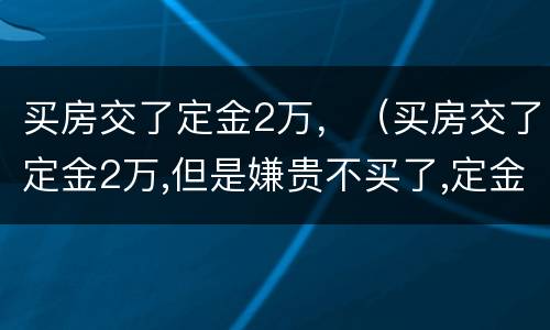 买房交了定金2万，（买房交了定金2万,但是嫌贵不买了,定金能退吗?）