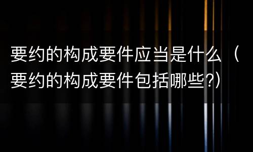 要约的构成要件应当是什么（要约的构成要件包括哪些?）