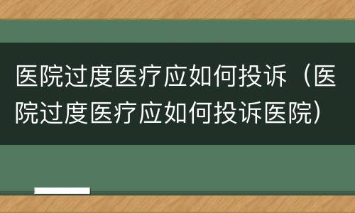 医院过度医疗应如何投诉（医院过度医疗应如何投诉医院）